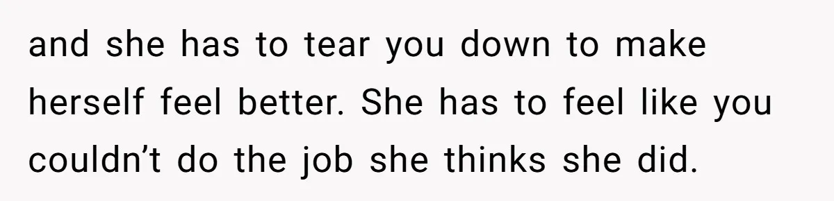 and she has to tear you down to make herself feel better. She has to feel like you couldn’t do the job she thinks she did.