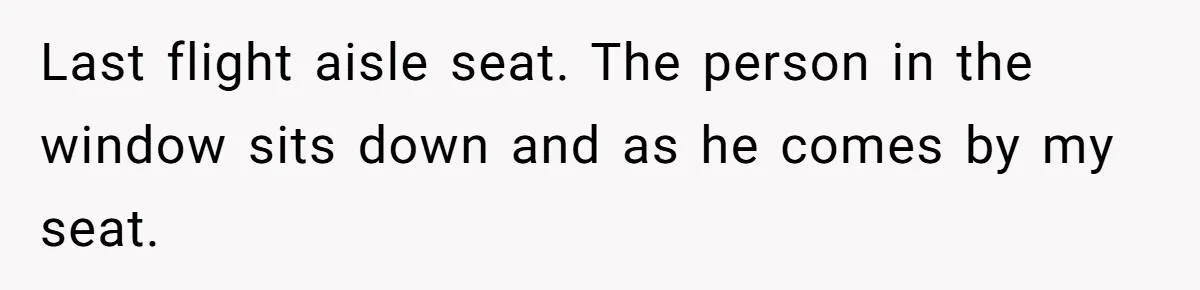 Last flight aisle seat. The person in the window sits down and as he comes by my seat.