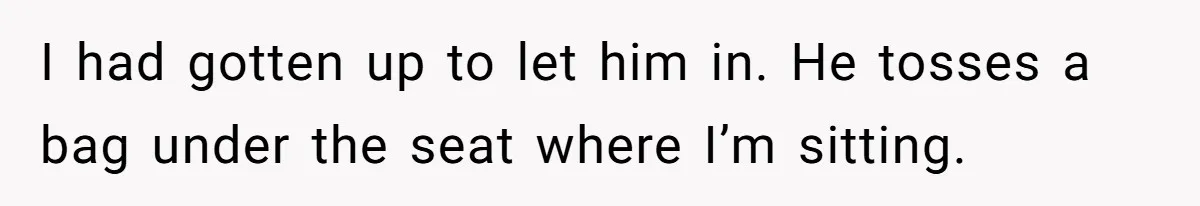 I had gotten up to let him in. He tosses a bag under the seat where I’m sitting.