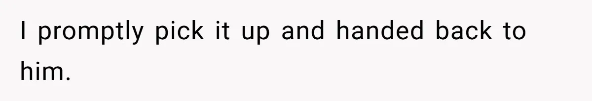 I promptly pick it up and handed back to him.