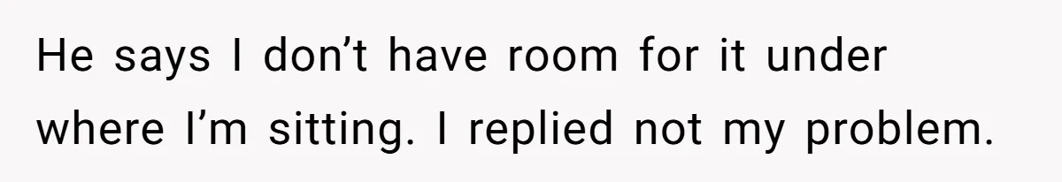 He says I don’t have room for it under where I’m sitting. I replied not my problem.