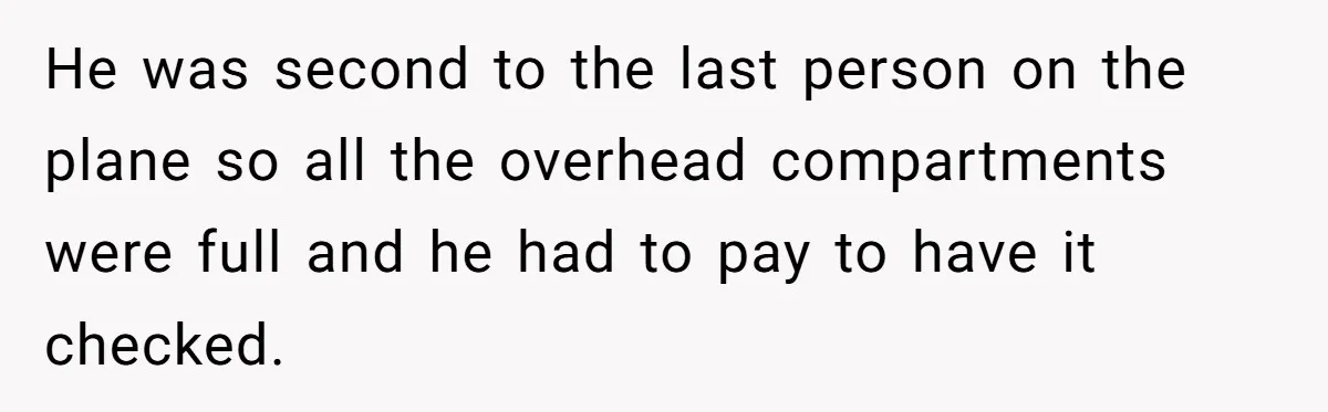 He was second to the last person on the plane so all the overhead compartments were full and he had to pay to have it checked.
