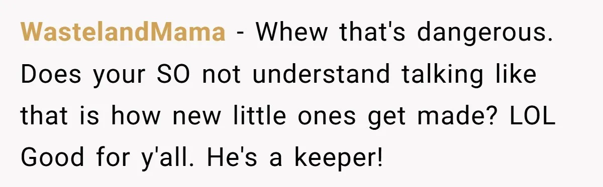 WastelandMama − Whew that's dangerous. Does your SO not understand talking like that is how new little ones get made? LOL Good for y'all. He's a keeper!
