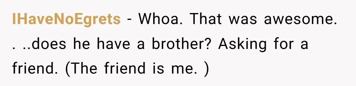 IHaveNoEgrets − Whoa. That was awesome. . ..does he have a brother? Asking for a friend. (The friend is me. )