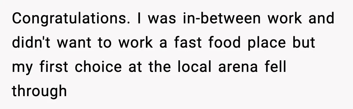Congratulations. I was in-between work and didn't want to work a fast food place but my first choice at the local arena fell through