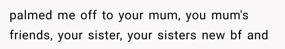 palmed me off to your mum, you mum's friends, your sister, your sisters new bf and