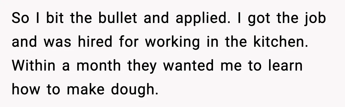So I bit the bullet and applied. I got the job and was hired for working in the kitchen. Within a month they wanted me to learn how to make...