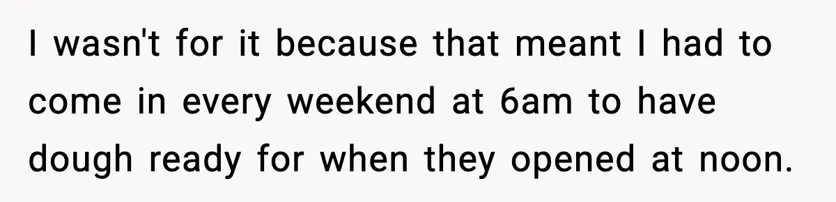 I wasn't for it because that meant I had to come in every weekend at 6am to have dough ready for when they opened at noon.