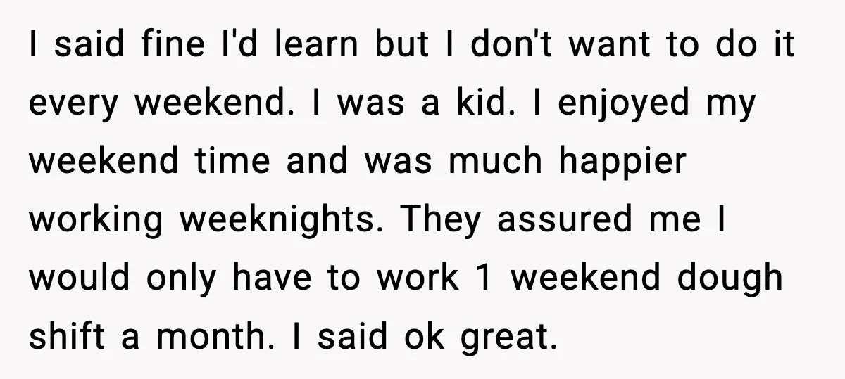 I said fine I'd learn but I don't want to do it every weekend. I was a kid. I enjoyed my weekend time and was much happier working weeknights. They...