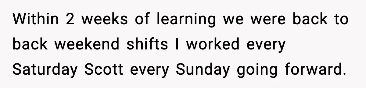 Within 2 weeks of learning we were back to back weekend shifts I worked every Saturday Scott every Sunday going forward.
