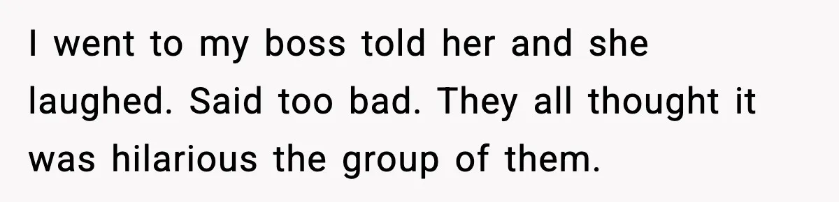 I went to my boss told her and she laughed. Said too bad. They all thought it was hilarious the group of them.