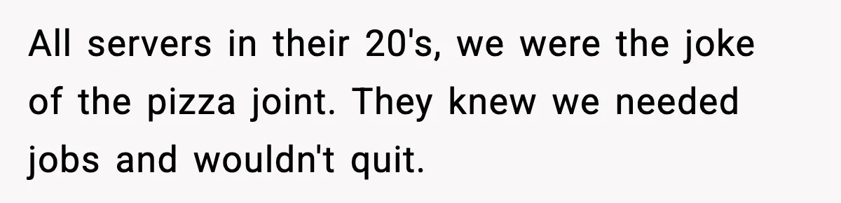 All servers in their 20's, we were the joke of the pizza joint. They knew we needed jobs and wouldn't quit.