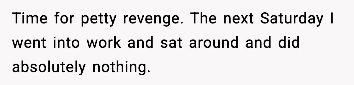 Time for petty revenge. The next Saturday I went into work and sat around and did absolutely nothing.