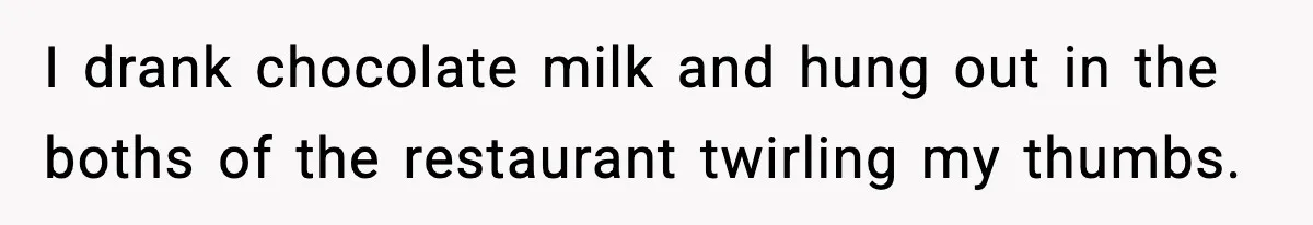 I drank chocolate milk and hung out in the boths of the restaurant twirling my thumbs.