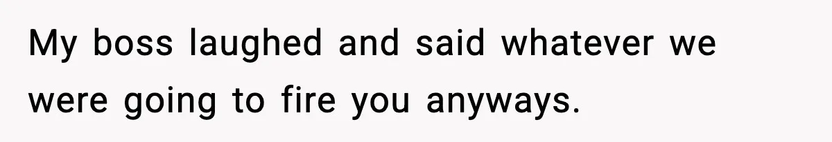 My boss laughed and said whatever we were going to fire you anyways.
