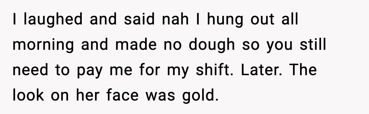 I laughed and said nah I hung out all morning and made no dough so you still need to pay me for my shift. Later. The look on her face...