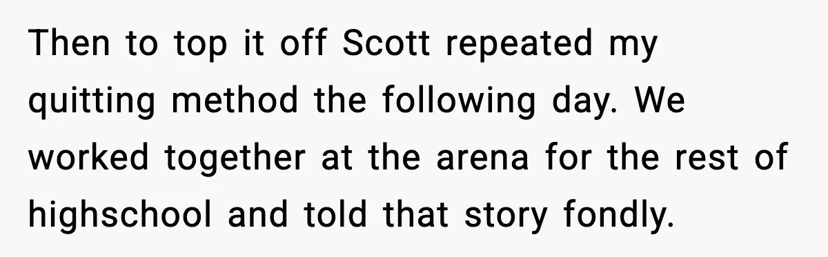 Then to top it off Scott repeated my quitting method the following day. We worked together at the arena for the rest of highschool and told that story fondly.