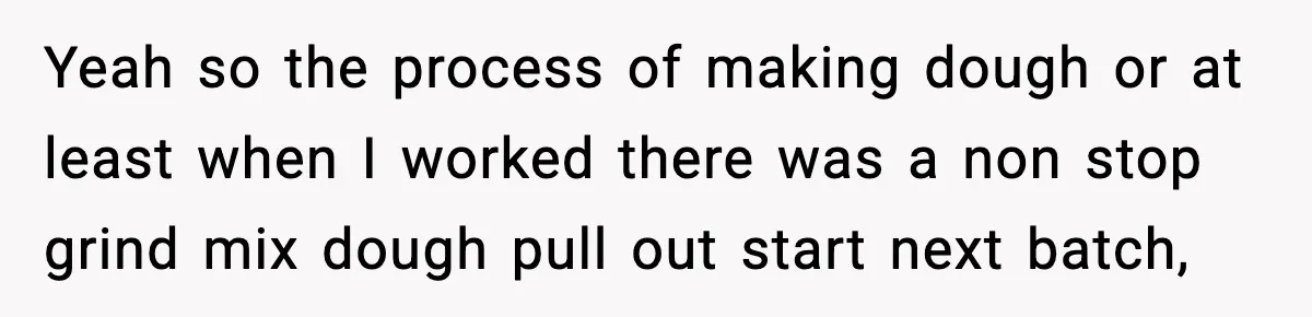 Yeah so the process of making dough or at least when I worked there was a non stop grind mix dough pull out start next batch,