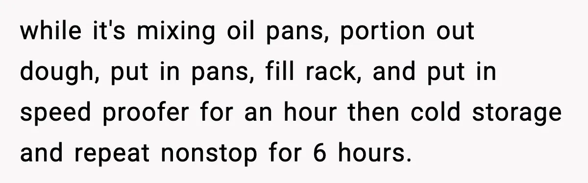 while it's mixing oil pans, portion out dough, put in pans, fill rack, and put in speed proofer for an hour then cold storage and repeat nonstop for 6 hours.