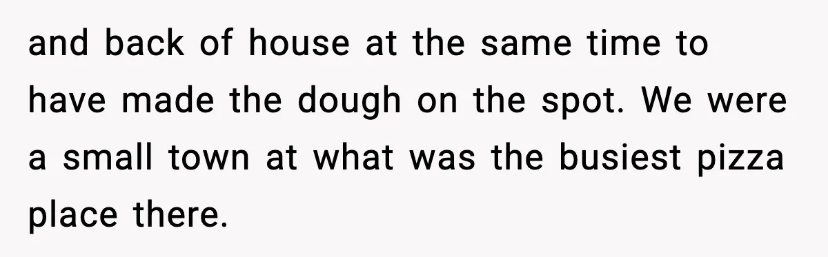 and back of house at the same time to have made the dough on the spot. We were a small town at what was the busiest pizza place there.