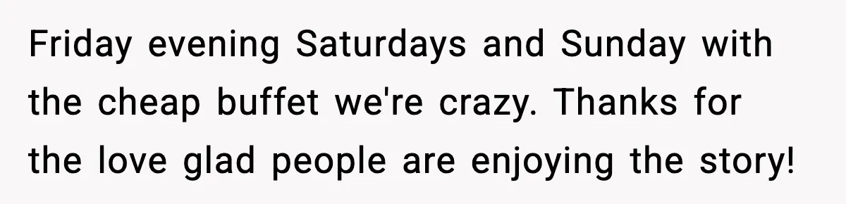 Friday evening Saturdays and Sunday with the cheap buffet we're crazy. Thanks for the love glad people are enjoying the story!