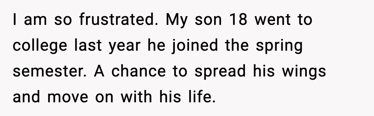 I am so frustrated. My son 18 went to college last year he joined the spring semester. A chance to spread his wings and move on with his life.