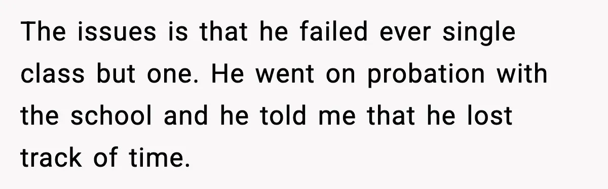 The issues is that he failed ever single class but one. He went on probation with the school and he told me that he lost track of time.