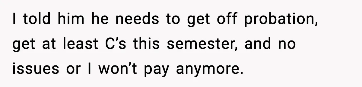 I told him he needs to get off probation, get at least C’s this semester, and no issues or I won’t pay anymore.