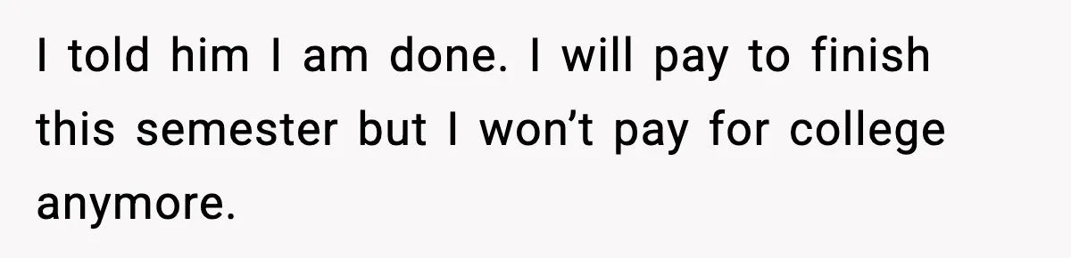 I told him I am done. I will pay to finish this semester but I won’t pay for college anymore.