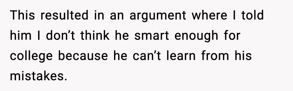This resulted in an argument where I told him I don’t think he smart enough for college because he can’t learn from his mistakes.
