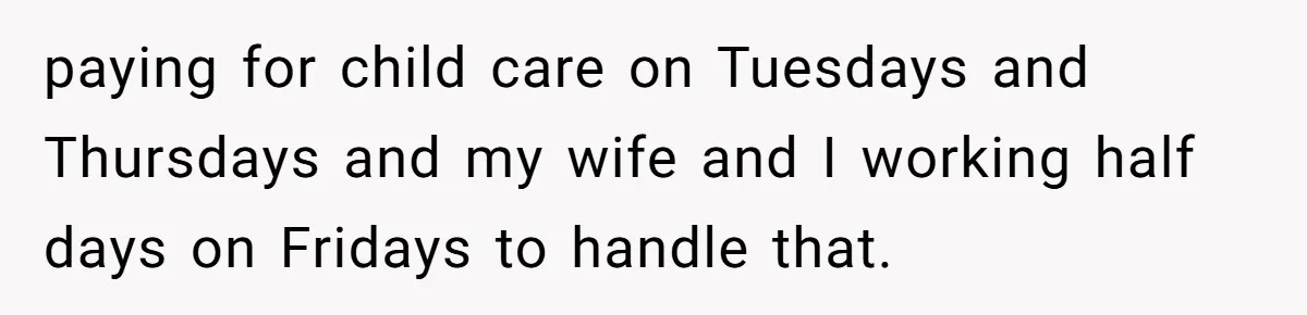 paying for child care on Tuesdays and Thursdays and my wife and I working half days on Fridays to handle that.