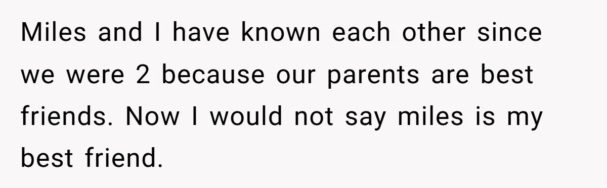 Miles and I have known each other since we were 2 because our parents are best friends. Now I would not say miles is my best friend.