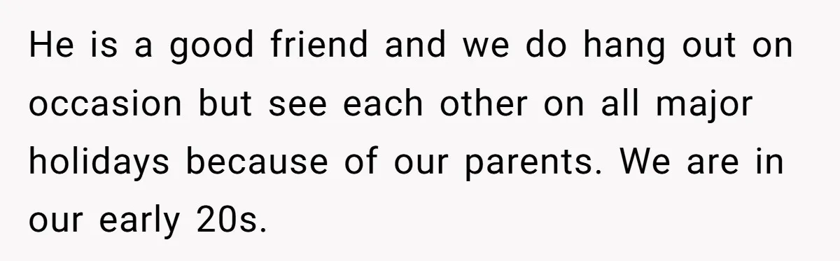 He is a good friend and we do hang out on occasion but see each other on all major holidays because of our parents. We are in our early 20s.