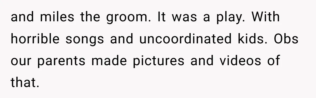 and miles the groom. It was a play. With horrible songs and uncoordinated kids. Obs our parents made pictures and videos of that.