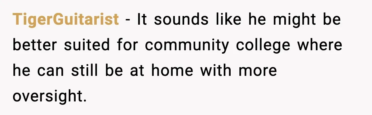 TigerGuitarist - It sounds like he might be better suited for community college where he can still be at home with more oversight.