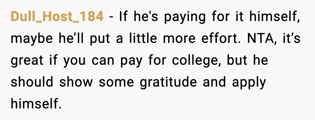Dull_Host_184 - If he's paying for it himself, maybe he’ll put a little more effort. NTA, it’s great if you can pay for college, but he should show some gratitude...