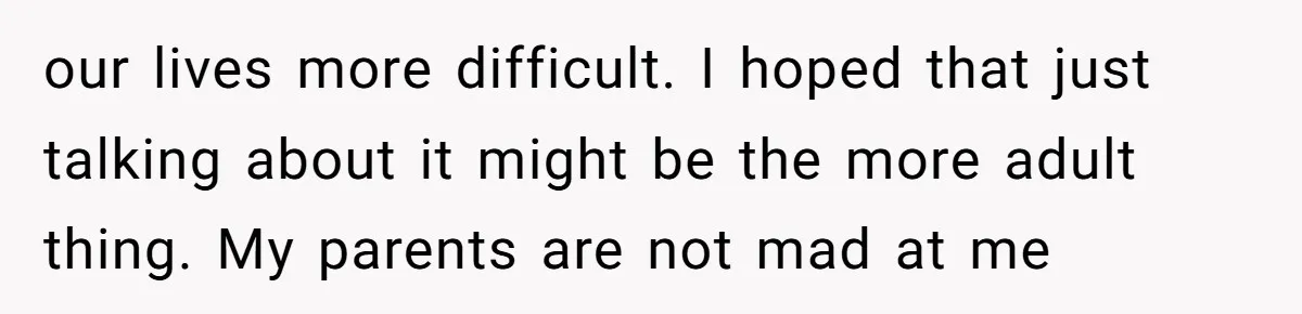 our lives more difficult. I hoped that just talking about it might be the more adult thing. My parents are not mad at me