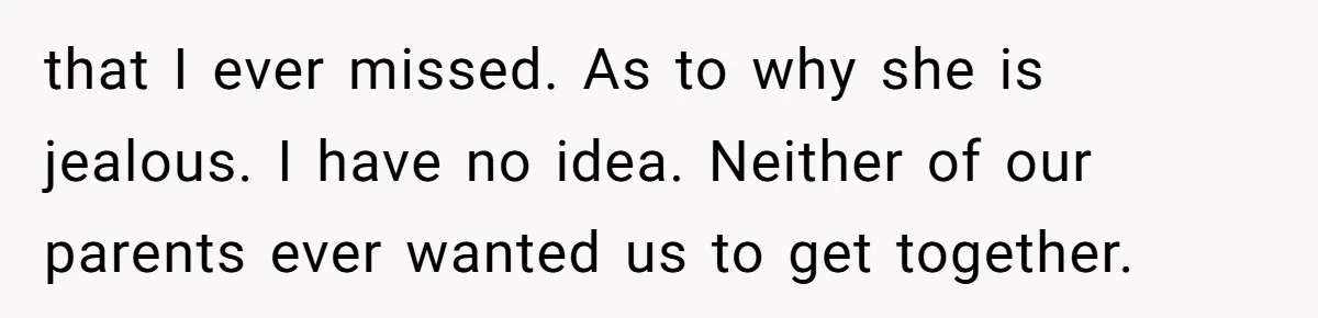 that I ever missed. As to why she is jealous. I have no idea. Neither of our parents ever wanted us to get together.