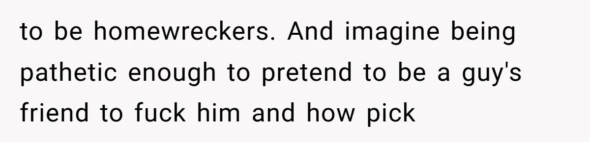 to be homewreckers. And imagine being pathetic enough to pretend to be a guy's friend to fuck him and how pick