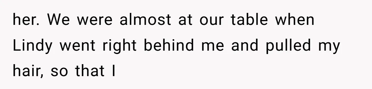 her. We were almost at our table when Lindy went right behind me and pulled my hair, so that I