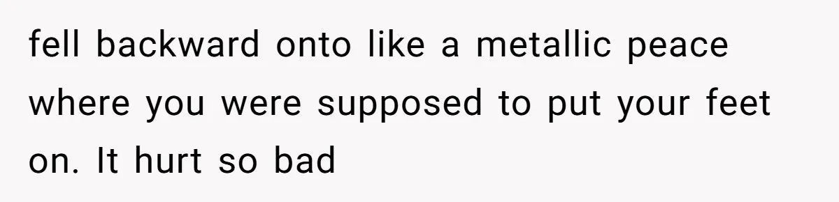 fell backward onto like a metallic peace where you were supposed to put your feet on. It hurt so bad