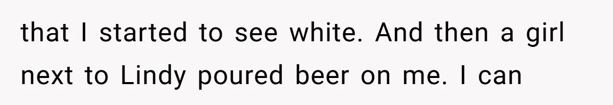 that I started to see white. And then a girl next to Lindy poured beer on me. I can