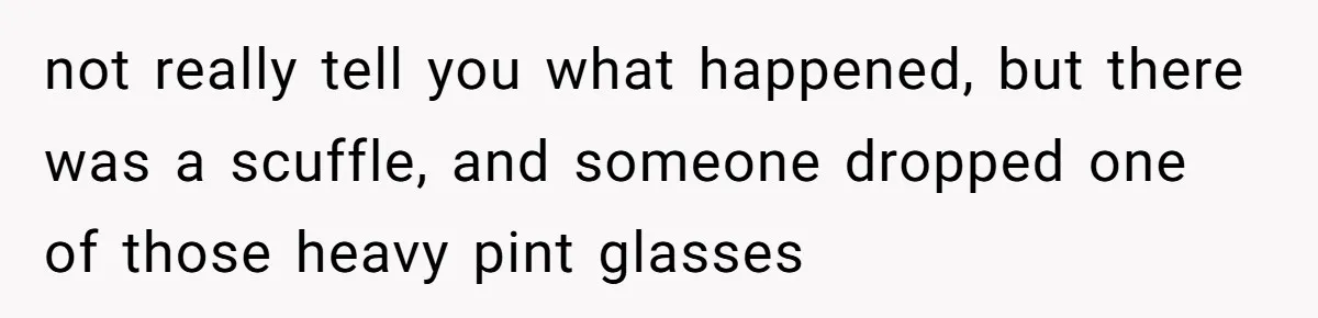 not really tell you what happened, but there was a scuffle, and someone dropped one of those heavy pint glasses