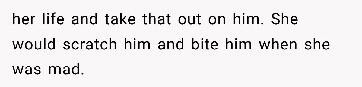 her life and take that out on him. She would scratch him and bite him when she was mad.
