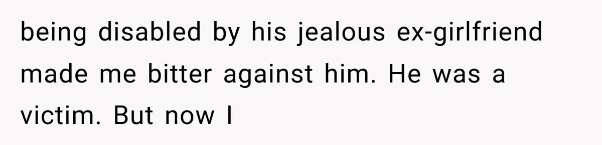 being disabled by his jealous ex-girlfriend made me bitter against him. He was a victim. But now I