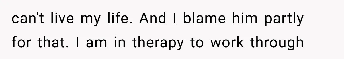 can't live my life. And I blame him partly for that. I am in therapy to work through