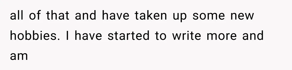 all of that and have taken up some new hobbies. I have started to write more and am