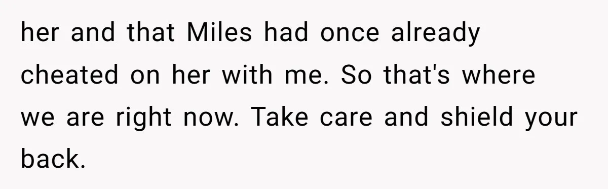 her and that Miles had once already cheated on her with me. So that's where we are right now. Take care and shield your back.