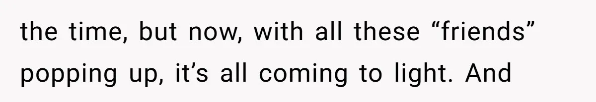 the time, but now, with all these “friends” popping up, it’s all coming to light. And