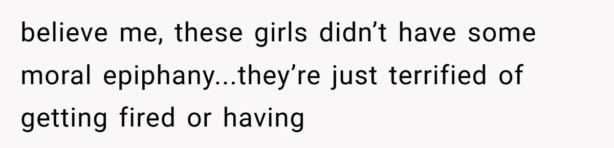believe me, these girls didn’t have some moral epiphany...they’re just terrified of getting fired or having